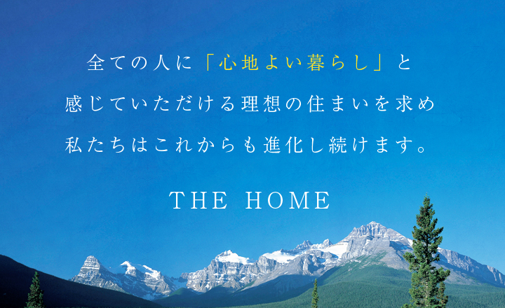 全ての人に「心地よい暮らし」と感じていただける理想の住まいを求め私たちはこれからも進化し続けます。THE HOME