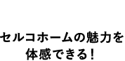 特徴1セルコホームの魅力を体感出来る！