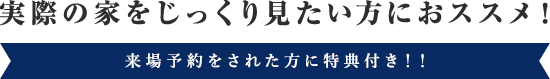 実際の家をじっくり見たい方におすすめ！来場予約をされた方に特典付き！！