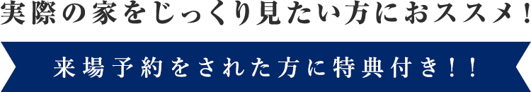 実際の家をじっくり見たい方におすすめ！来場予約をされた方に特典付き！！